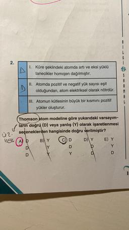 2.
Ù2.
A
D
kek (A) D
1.
D
II.
Küre şeklindeki atomda artı ve eksi yüklü
tanecikler homojen dağılmıştır.
Atomda pozitif ve negatif yük sayısı eşit
olduğundan, atom elektriksel olarak nötrdür.
Thomson atom modeline göre yukarıdaki varsayım-
ların doğru (D) veya yanlış (Y) olarak işaretlenmesi
seçeneklerden hangisinde doğru verilmiştir?
D) Y
III. Atomun kütlesinin büyük bir kısmını pozitif
yükler oluşturur.
B) Y
Y
C) D
D
Y
E) Y
Y
D
L
S
A
1