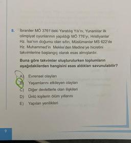 9
8.
İbraniler MÖ 3761'deki Yaratılış Yılı'nı, Yunanlılar ilk
olimpiyat oyunlarının yapıldığı MÖ 776'yı, Hristiyanlar
Hz. İsa'nın doğumu olan sıfırı, Müslümanlar MS 622'de
Hz. Muhammed'in Mekke'den Medine'ye hicretini
takvimlerine başlangıç olarak esas almışlardır.
Buna göre takvimler oluşturulurken toplumların
aşağıdakilerden hangisini esas aldıkları savunulabilir?
A)
Evrensel olayları
B Yaşamlarını etkileyen olayları
C)
Diğer devletlerle olan ilişkileri
D)
Ünlü kişilerin ölüm yıllarını
E)
Yapılan yenilikleri