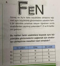 8.
FEN
Güneş ve Ay'ın farklı büyüklükte olmasına rağ-
men aynı büyüklükte görünmesinin sebebini fark-
li bir etkinlikle anlatmak isteyen öğretmen sınıfa
straforlardan yapılmış yukarıdaki F, E ve N harfle-
rini getiriyor.
Bu harfleri farklı uzaklıklara koyarak aynı bü-
yüklükte görünmelerini sağlamak için strafor-
ları yerleştirme mesafesi nasıl olmalıdır?
A)
B)
C)
D)
En yakın
E
NFE
Orta
N
F
EF
E
En uzak
F
ENN