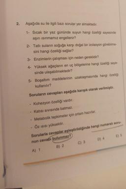 2.
Aşağıda su ile ilgili bazı sorular yer
1- Sıcak bir yaz gününde suyun hangi özelliği sayesinde
aşırı ısınmamız engellenir?
almaktadır.
2- Tatlı suların soğuğa karşı doğal bir izolasyon görebilme-
sini hangi özelliği sağlar?
3-
Enzimlerin çalışması için neden gereklidir?
4- Yüksek ağaçların en uç bölgelerine hangi özelliği saye-
sinde ulaşabilmektedir?
5- Boşaltım maddelerinin uzaklaşmasında hangi özelliği
kullanılır?
Soruların cevapları aşağıda karışık olarak verilmiştir.
Kohezyon özelliği vardır.
Katısı sıvısında batmaz.
Metabolik tepkimeler için ortam hazırlar.
ÖZ ISISI yüksektir.
Sorularla cevaplar eşleştirildiğinde hangi numaralı soru-
nun cevabı bulunmaz?
A) 1
B) 2
C) 3
D) 4
E) 5