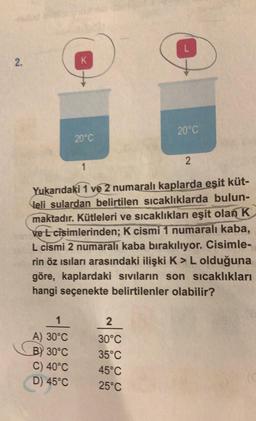2.
K
1
A) 30°C
B) 30°C
C) 40°C
D) 45°C
20°C
L
2
30°C
35°C
45°C
25°C
20°C
1
Yukarıdaki 1 ve 2 numaralı kaplarda eşit küt-
leli sulardan belirtilen sıcaklıklarda bulun-
maktadır. Kütleleri ve sıcaklıkları eşit olan K
ve L cisimlerinden; K cismi 1 numaralı kaba,
L cismi 2 numaralı kaba bırakılıyor. Cisimle-
rin öz ısıları arasındaki ilişki K> L olduğuna
göre, kaplardaki sıvıların son sıcaklıkları
hangi seçenekte belirtilenler olabilir?
2