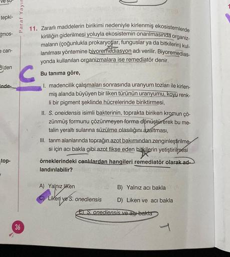 ve su
tepki-
tmos-
e can-
S'den
inde-
top-
1
Paraf Yayır
C
36
11. Zararlı maddelerin birikimi nedeniyle kirlenmiş ekosistemlerde
kirliliğin giderilmesi yoluyla ekosistemin onarılmasında organiz-
maların (çoğunlukla prokaryotlar, funguslar ya da bitkilerin)