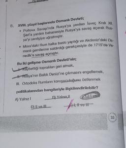 XVIII. yüzyıl başlarında Osmanlı Devleti;
• Poltova Savaşı'nda Rusya'ya yenilen İsveç Kralı XII
Şarl'a yardım bahanesiyle Rusya'ya savaş açarak Rus-
ya'yı yenilgiye uğratmıştır.
• Mora'daki Rum halka baskı yaptığı ve Akdeniz'deki Os-
manlı gemilerine saldırdığı gerekçesiyle de 1715'de Ve-
nedik'e savaş açmıştır.
Bu iki gelişme Osmanlı Devleti'nin;
Kaybettiği toprakları geri almak,
H. Rusya'nın Baltık Denizi'ne çıkmasını engellemek,
III. Ortodoks Rumların koruyuculuğunu üstlenmek
politikalarından hangileriyle ilişkilendirilebilir?
A) Yalnız I
B) Yalnızl
D) Il ve III
C) L ve if
Al, live i
33
