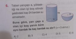 6. Taban yarıçapı a, yüksek-
liği 4a olan içi boş silindir
şeklindeki kap 24 bardak su
almaktadır.
a
B) 3
4a
Buna göre, yarı çapı a
olan içi boş yarım küre
aynı bardak ile kaç bardak su alır? (= 3 alınız.)
A) 2
C) 4
D) 5
a
E) 6