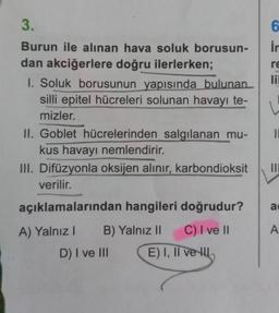 3.
Burun ile alınan hava soluk borusun-
dan akciğerlere doğru ilerlerken;
1. Soluk borusunun yapısında bulunan
silli epitel hücreleri solunan havayı te-
mizler.
II. Goblet hücrelerinden salgılanan mu-
kus havayı nemlendirir.
III. Difüzyonla oksijen alınır, karbondioksit
verilir.
açıklamalarından hangileri doğrudur?
A) Yalnız I
B) Yalnız II
C) I ve II
D) I ve III
E) I, II ve
6
in
re
lil
↓
11
|||
a
A