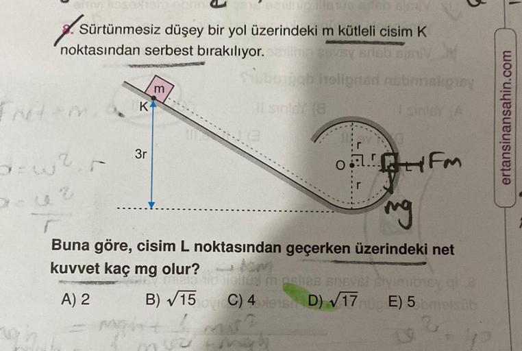Sürtünmesiz düşey bir yol üzerindeki m kütleli cisim K
noktasından serbest bırakılıyor.
sevsy Brieb sismi X
ab holignant nobrinalipiny
Friten
2
K
3r
m
Il sigley (8
O!
B)√15
might b
HFM
ng
Buna göre, cisim L noktasından geçerken üzerindeki net
kuvvet kaç mg