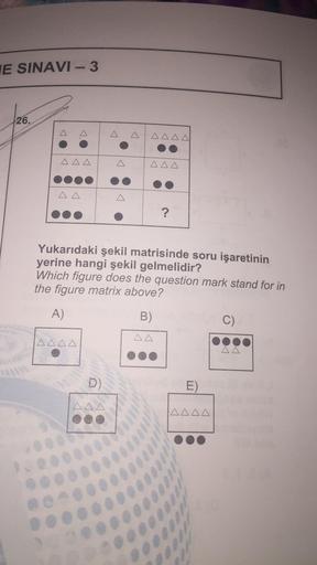 E SINAVI-3
26.
AAA
AAAA
AAA
Yukarıdaki şekil matrisinde soru işaretinin
yerine hangi şekil gelmelidir?
Which figure does the question mark stand for in
the figure matrix above?
A)
D)
AAA
?
B)
AA
E)
AAAA
C)