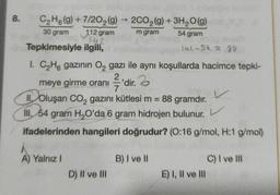 8.
C₂H6(g) +7/202(g) → 2CO₂(g) + 3H₂O(g)
30 gram
m gram
54 gram
112 gram
142
Tepkimesiyle
ilgili,
142-54 = 99
1. C₂H6 gazının O₂ gazı ile aynı koşullarda hacimce tepki-
meye girme oranı ²'dir.
'dir.
7
II Oluşan CO₂ gazını kütlesi m =
88 gramdır.
Ill. 54 gram H₂O'da 6 gram hidrojen bulunur.
ifadelerinden hangileri doğrudur? (0:16 g/mol, H:1 g/mol)
A) Yalnız I
D) II ve III
B) I ve II
V
E) I, II ve III
C) I ve Ill