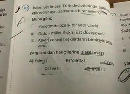 'da
ü bir
jav
37
art,
11
(10) İslamiyet öncesi Türk devletlerinde bütün id
görevliler aynı zamanda birer askerdi.
Buna göre;
1. Yönetimde özerk bir yapı vardır.
II. Ordu - millet ilişkisi üst düzeydedir.
III. Askeri ve sivil teşkilatların birbiriyle bağla
vardır.
yargılarından hangilerine ulaşılamaz?
B) Yalniz II
A) Yalnız !
D) I ve III
C)Yaln
-Etive Ill
Islam
boyla
boyu
Sade
1.
yar
A)