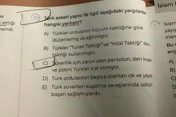 ak
= ettiği
hendi.
10
Turk askeri yapısı ile ilgili aşağıdaki yargılardan
hangisi yanlıştır?
A) Türkler ordularını hücum taktiğine göre
düzenlemiş ve eğitmiştir.
B) Türkler "Turan Taktiği” ve “Hilal Taktiği" deng
taktiği kullanmıştır.
C) Süvarilik için zaruri olan pantolon, deri kuşa
ve potini Türkler icat etmiştir.
D) Türk ordularının başlıca silahları ok ve yaydı
E) Türk süvarileri kuşatma savaşlarında üstün
başarı sağlamışlardır.
İslam
islam
yaşıy
inan
Bu c
eng
A)
B)
C)
D
MO