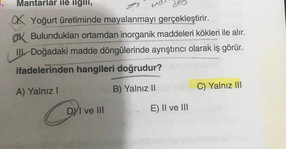 Mantarlar ile ilgili,
Ok Yoğurt üretiminde mayalanmayı gerçekleştirir.
Bulundukları ortamdan inorganik maddeleri kökleri ile alır.
II Doğadaki madde döngülerinde ayrıştırıcı olarak iş görür.
ifadelerinden hangileri doğrudur?
A) Yalnız I
B) Yalnız II
DYI ve