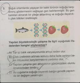 3. Soğuk ortamlarda yaşayan bir balık türünün soğuğa karşı
direnç göstermesini sağlayan gen belirlenmiştir. Bu gen
balıktan alınarak bir çileğe aktarılmış ve soğuğa dayanık-
li çilek bitkileri üretilmiştir.
1000
0000
Yapılan biyoteknolojik çalışma ile ilgili aşağıdaki ifa-
delerden hangisi söylenemez?
A) Tür içi balık varyasyonunda artışa neden olur.
B) Çilek üretiminin artması sonucu daha fazla canlının be-
sin ihtiyacının karşılanmasına yardımcı olur.
C)Yapılan çalışma gen aktarımının günümüzdeki olumlu
örneklerinden biridir.
D) Bu uygulama soğuğa dayanıklı balığın genetik yapısın-
da bir değişim yaratmıştır.