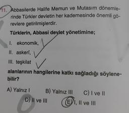 11. Abbasilerde Halife Memun ve Mutasim dönemle-
rinde Türkler devletin her kademesinde önemli gö-
revlere getirilmişlerdir.
Türklerin, Abbasi devlet yönetimine;
I. ekonomik,
II. askerî,
III. teşkilat
alanlarının hangilerine katkı sağladığı söylene-
bilir?
A) Yalnız I
B) Yalnız III
D) II ve III
C) I ve II
EI, II ve III