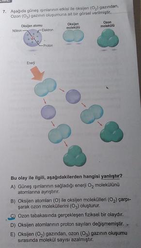 7. Aşağıda güneş ışınlarının etkisi ile oksijen (O₂) gazından,
Ozon (O3) gazının oluşumuna ait bir görsel verilmiştir.
Oksijen atomu
Nötron
Enerji
-Elektron
-Proton
3.0.
Oksijen
molekülü
Ozon
molekülü
Bu olay ile ilgili, aşağıdakilerden hangisi yanlıştır?