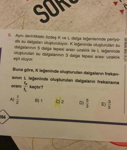 SO
6. Aynı derinlikteki özdeş K ve L dalga leğenlerinde periyo-
dik su dalgaları oluşturuluyor. K leğeninde oluşturulan su
dalgalarının 5 dalga tepesi arası uzaklık ile L leğeninde
oluşturulan su dalgalarının 3 dalga tepesi arası uzaklık
eşit oluyor.
206
B