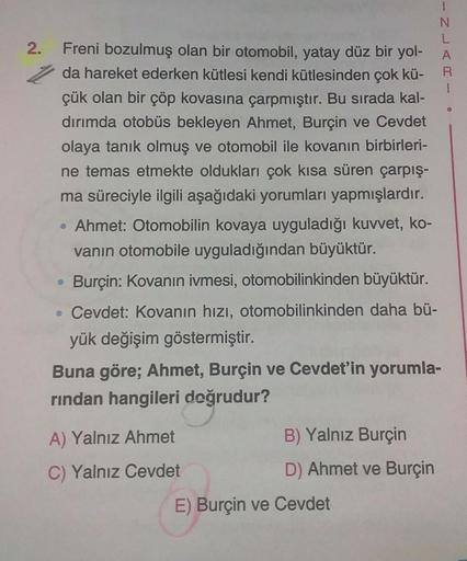 2.
Freni bozulmuş olan bir otomobil, yatay düz bir yol-
da hareket ederken kütlesi kendi kütlesinden çok kü-
çük olan bir çöp kovasına çarpmıştır. Bu sırada kal-
dırımda otobüs bekleyen Ahmet, Burçin ve Cevdet
olaya tanık olmuş ve otomobil ile kovanın birb