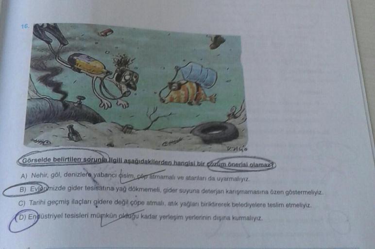 16.
abyk
20
Görselde belirtilen sorunla ilgili aşağıdakilerden hangisi bir çözüm önerisi.olamaz
A) Nehir, göl, denizlere yabancı disim, cap atmamalı ve atanları da uyarmalıyız.
B) Evlerimizde gider tesisatına yağ dökmemeli, gider suyuna deterjan karışmamas