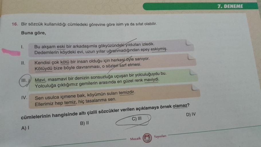 16. Bir sözcük kullanıldığı cümledeki görevine göre isim ya da sifat olabilir.
Buna göre,
I.
II.
III.
IV.
Bu akşam eski bir arkadaşımla gökyüzündeki yıldızları izledik.
Dedemlerin köydeki evi, uzun yıllar uğranmadığından epey eskiymiş.
A) I
Kendisi çok köt