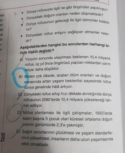 mel
al-
ibi
cel
in
7-
ir
• Dünya nüfusuyla ilgili ne gibi öngörüler yapılmıştır?
• Dünyadaki doğum oranları neden düşmektedir?
Dünya nüfusunun geleceği ile ilgili tahminler tutabilir
mi?
• Dünyadaki nüfus artışını sağlayan etmenler neler-
dir?
Aşağıdakiler