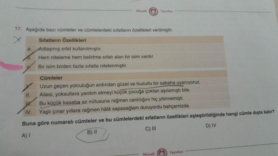 a.
17. Aşağıda bazı cümleler ve cümlelerdeki sıfatların özellikleri verilmiştir.
x
D.
Mozaik
11.
ur.
IV.
Yayınları
Sıfatların Özellikleri
Adlaşmış sifat kullanılmıştır.
Hem niteleme hem belirtme sıfatı alan bir isim vardır.
Bir isim birden fazla sıfatla ni