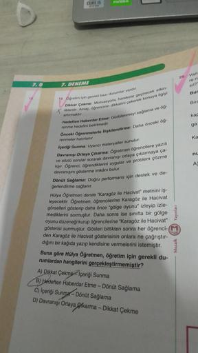 7.0
15.
CORE IS
1670
7. DENEME
19. Öğretim için gerekli bazı durumlar vardır.
Dikkat Çekme: Motivasyonu harekete geçirecek etkin-
liklerdir. Amaç, öğrencinin dikkatini çekerek konuya ilgiyi
artırmaktır.
Hedeften Haberdar Etme: Güdülenmeyi sağlama ve öğ-
re