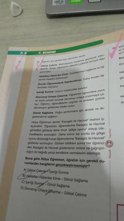 7.0
15.
CORE IS
1670
7. DENEME
19. Öğretim için gerekli bazı durumlar vardır.
Dikkat Çekme: Motivasyonu harekete geçirecek etkin-
liklerdir. Amaç, öğrencinin dikkatini çekerek konuya ilgiyi
artırmaktır.
Hedeften Haberdar Etme: Güdülenmeyi sağlama ve öğ-
renme hedefini belirtmedir.
Önceki Öğrenmelerle ilişkilendirme: Daha önceki öğ-
renmeler hatırlanır.
İçeriği Sunma: Uyarıcı materyaller sunulur.
Davranışı Ortaya Çıkarma: Öğretmen öğrencilere yazılı
ve sözlü sorular sorarak davranışı ortaya çıkarmaya ça-
lışır. Öğrenci, öğrendiklerini uygular ve problem çözme
davranışını gösterme imkânı bulur.
Dönüt Sağlama: Doğru performans için destek ve de-
ğerlendirme sağlanır.
Hülya Öğretmen derste "Karagöz ile Hacivat" metnini iş-
leyecektir. Öğretmen, öğrencilerine Karagöz ile Hacivat
görselleri gösterip daha önce "gölge oyunu" izleyip izle-
mediklerini sormuştur. Daha sonra ise sınıfta bir gölge
oyunu düzeneği kurup öğrencilerine "Karagöz ile Hacivat"
gösterisi sunmuştur. Gösteri bittikten sonra her öğrenci-(M
den Karagöz ile Hacivat gösterisinin onlara ne çağrıştır-
dığını bir kağıda yazıp kendisine vermelerini istemiştir.
Buna göre Hülya Öğretmen, öğretim için gerekli du-
rumlardan hangilerini gerçekleştirmemiştir?
A) Dikkat Çekme İçeriği Sunma
B) Hedeften Haberdar Etme - Dönüt Sağlama
C) İçeriği Sunma-Dönüt Sağlama
D) Davranışı Ortaya karma - Dikkat Çekme
Yayınları
Mozaik
20.
Varl
re n
Sıl?"
Bur
Bira
kap
ga
Ka
nu
A)