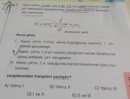 3.
Kanin pH'si 7.4 tür. pH 7 ile 7,8 ise yaşam sınırıdır. Kanin
pH derecesini dengelemede bikarbonat (HCO3) iyonların-
dan yararlanılır.
H+ HCO3
Buna göre;
L2
H₂CO3
(Karbonik asit)
1. Kanın pH'sı 7,4'ün altına düştüğünde tepkime 1 yö-
nünde gerçekleşir.
D) I ve II
N./Kanın pH'sı 7,4'ün üstüne çıktığında kanda bikarbonat
iyonu artılarak pH dengelenir.
III. Kanın pH'sı 7,4 olduğunda kanda bikarbonat iyonu bu-
lunmaz.
yargılarından hangileri yanlıştır?
A) Yalnız I
B) Yalnız II
E) II ve III
C) Yalnız III