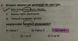 9. Erozyon olayının sık görüldüğü bir alan için,
Bitki örtüsü kısa boylu otlardır.
II. Akarsu rejimi düzensizdir.
III. Tektonik hareketler görülür.
yargılarından hangileri söylenebilir?
A) Yalnız I
B) Yalnız II
D) I ve III
C) I ve II
E) II ve III