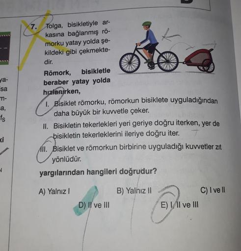 ya-
isa
m-
ca,
fs
ki
V
7. Tolga, bisikletiyle ar-
kasına bağlanmış rö-
morku yatay yolda şe-
kildeki gibi çekmekte-
dir.
Römork, bisikletle
beraber yatay yolda
hızlanırken,
1. Bisiklet römorku, römorkun bisiklete uyguladığından
daha büyük bir kuvvetle çeke