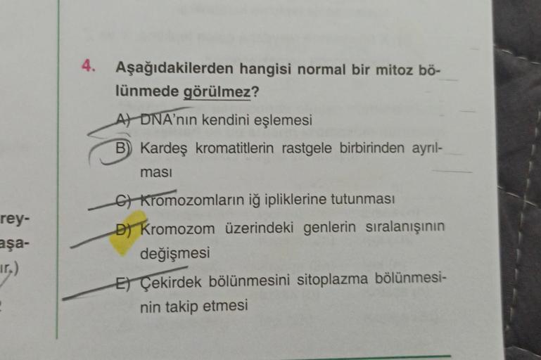 rey-
aşa-
4. Aşağıdakilerden hangisi normal bir mitoz bö-
lünmede görülmez?
A DNA'nın kendini eşlemesi
B) Kardeş kromatitlerin rastgele birbirinden ayrıl-
ması
G) Kromozomların iğ ipliklerine tutunması
D) Kromozom üzerindeki genlerin sıralanışının
değişmes