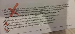 14. 2011'de kişi başına 42 birim olan antibiyotik tüketiminin 2018'de 31 birime gerilediği, 2011'de re-
çetelerin yüzde 35'inde antibiyotikler yer alırken bu oranın 2017'de yüzde 25 olduğu ve dolayısıyla
hekimlerin antibiyotik reçeteleme tercihinde yüzde 28,5'lik bir azalma görüldüğü vurgulandı.
Aşağıdakilerden hangisi bu cümleden kesin olarak çıkarılacak bir yargıdır?
Doktorlar bilinçli antibiyotik kullanımını artırmak için çalışmalarına hız vermiştir.
Kişi başına düşen antibiyotik oranı yedi yılda on bir birim azalmıştır.
Insanlar antibiyotikleri yan etkilerinden dolayı artık tercih etmemektedir.
ürkiye'de antibiyotik kullanımı son yıllarda ciddi oranda azalmıştır.
93
8. Sınıf Türkçe Soru Bankası