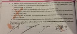 Paragreta tepisi
6.
1. Kapların üstünü tertemiz beyaz bir bez ile örtüp mayalanmış sütü birkaç saat dinlenmeye bırakır.
Daha sonra bez bir çuvala doldurulur ve güzelce süzdükten sonra elde ettiği çökeleği kekik, çörek
2.
otu ve pul biber ile harmanlar.
3. Kaba süt olarak giren bu mucize besin bakır kaptan yoğurt olarak çıkar.
4. Emine teyzem, ineği Sarıca'dan aldığı sütü içindeki mikroplardan arındırmak için güzelce kaynatır
ve soğumaya bırakır.
5. Sarıca'nın yağlı ve kaymaklı sütünü soğuttuktan sonra bakır kaplara doldurup önceden ayırdığı
yoğurtia mayalar.
6. Üç gün beklettiği yoğurdu ocağa alan teyzem beş dakika boyunca kaynatıp suyundan ayrıştırır.
Numaralanmış cümlelerle anlamlı bir paragraf oluşturulduğunda doğru sıralama aşağıdaki-
lerden hangisi olur?
4) 4-5-1-3-6-2
B) 4-2-3-1-6-5
C) 4-3-1-6-2-5
14-5-6-1-3-2
**
