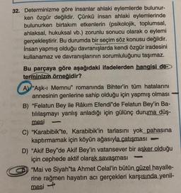 32. Determinizme göre insanlar ahlaki eylemlerde bulunur-
ken özgür değildir. Çünkü insan ahlaki eylemlerinde
bulunurken birtakım etkenlerin (psikolojik, toplumsal,
ahlaksal, hukuksal vb.) zorunlu sonucu olarak o eylemi
gerçekleştirir. Bu durumda bir seçim söz konusu değildir.
İnsan yapmış olduğu davranışlarda kendi özgür iradesini
kullanamaz ve davranışlarının sorumluluğunu taşımaz.
Bu parçaya göre aşağıdaki ifadelerden hangisi de-
terminizm örneğidir?
A) "Aşk-ı Memnu" romanında Bihter'in tüm hatalarını
annesinin genlerine sahip olduğu için yapmış olması
B) "Felatun Bey ile Râkim Efendi'de Felatun Bey'in Ba-
tılılaşmayı yanlış anladığı için gülünç duruma düş-
mesi
C) "Karabibik'te, Karabibik'in tarlasını yok_pahasına
kaptırmamak için köyün ağasıyla çatışması
-
D) "Akif Bey'de Akif Bey'in vatansever bir asker olduğu
için cephede aktif olarak savaşması
Samp
"Mai ve Siyah'ta Ahmet Celal'in bütün güzel hayalle-
rine rağmen hayatın acı gerçekleri karşısında yenil-
mesi -