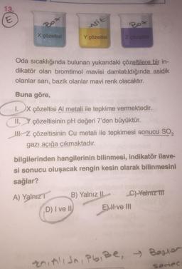 13.
E
Bo
X çözeltisi
Asit
A) Yalnız T
Y çözeltisi
Oda sıcaklığında bulunan yukarıdaki çözeltilere bir in-
dikatör olan bromtimol mavisi damlatıldığında asidik
olanlar sarı, bazik olanlar mavi renk olacaktır.
Buna göre,
I. X çözeltisi Al metali ile tepkime vermektedir.
çözeltisinin pH değeri 7'den büyüktür.
II.
!!!. Z çözeltisinin Cu metali ile tepkimesi sonucu SO₂
gazı açığa çıkmaktadır.
bilgilerinden hangilerinin bilinmesi, indikatör ilave-
si sonucu oluşacak rengin kesin olarak bilinmesini
sağlar?
D) I ve II
Bot
Z çözeltisi
B) Yalnız I
C) Yalnız III
E) I ve III
zni Alish, Pb, Be, Bester
sedec