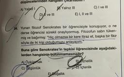 düşüncelerinden hangl
A) Yalnız I
Q
D) ve III
Ya
Yalnız III
A) Öykünmek
C) Ozgünlük
E) I, II ve III
34. Yunan filozof Senokrates bir öğrencisiyle konuşuyor, o ne
derse öğrencisi sürekli onaylıyormuş. Filozofun sabrı tüken-
miş ve bağırmış: "Hiç olmazsa bir kere itiraz et, başka bir fikir
söyle de iki kişi olduğumuzu anlayayım."
Buna göre Senokrates'in tepkisi öğrencisinde aşağıdaki-
lerden hangisinin bulunmamasınadır?
E) Doğallık
C) I ve III
G
Boznellik
D) İçtenlik