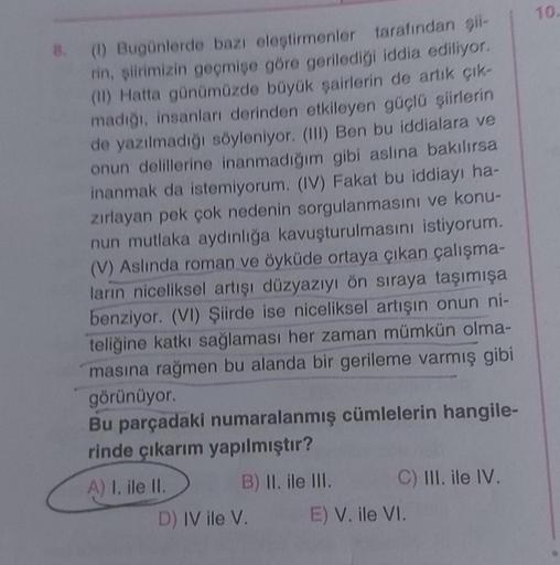 8. (1) Bugünlerde bazı eleştirmenler tarafından şii-
rin, şiirimizin geçmişe göre gerilediği iddia ediliyor.
(II) Hatta günümüzde büyük şairlerin de artık çık-
madığı, insanları derinden etkileyen güçlü şiirlerin
de yazılmadığı söyleniyor. (III) Ben bu idd