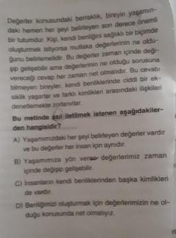 Değerler konusundaki berraklık, bireyin yaşamın-
daki hemen her şeyi belirleyen son derece önemli
bir tutumdur. Kişi, kendi benliğini sağlıklı bir biçimde
oluşturmak istiyorsa mutlaka değerlerinin ne oldu-
ğunu belirlemelidir. Bu değerler zaman içinde deği-
şip gelişebilir ama değerlerinin ne olduğu sorusuna
vereceği cevap her zaman net olmalıdır. Bu cevabı
bilmeyen bireyler, kendi benliklerinde ciddi bir ek-
siklik yaşarlar ve farklı kimlikleri arasındaki ilişkileri
denetlemekte zorlanırlar.
Bu metinde asıl iletilmek istenen aşağıdakiler-
den hangisidir?
A) Yaşamımızdaki her şeyi belirleyen değerler vardır
ve bu değerler her insan için aynıdır.
B) Yaşamımıza yön verea değerlerimiz zaman
içinde değişip gelişebilir.
C) İnsanların kendi benliklerinden başka kimlikleri
de vardır.
D) Benliğimizi oluşturmak için değerlerimizin ne ol-
duğu konusunda net olmalıyız.