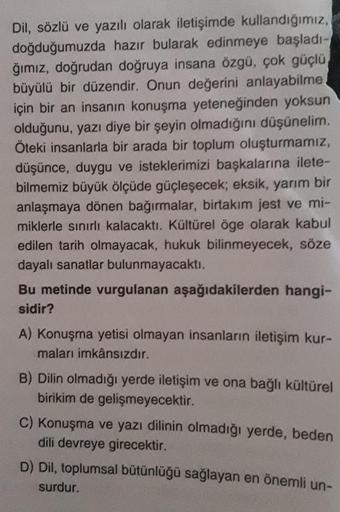 Dil, sözlü ve yazılı olarak iletişimde kullandığımız,
doğduğumuzda hazır bularak edinmeye başladı-
ğımız, doğrudan doğruya insana özgü, çok güçlü
büyülü bir düzendir. Onun değerini anlayabilme
için bir an insanın konuşma yeteneğinden yoksun
olduğunu, yazı 