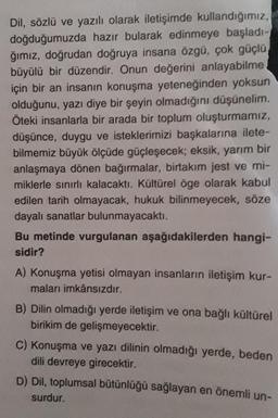 Dil, sözlü ve yazılı olarak iletişimde kullandığımız,
doğduğumuzda hazır bularak edinmeye başladı-
ğımız, doğrudan doğruya insana özgü, çok güçlü
büyülü bir düzendir. Onun değerini anlayabilme
için bir an insanın konuşma yeteneğinden yoksun
olduğunu, yazı diye bir şeyin olmadığını düşünelim.
Öteki insanlarla bir arada bir toplum oluşturmamız,
düşünce, duygu ve isteklerimizi başkalarına ilete-
bilmemiz büyük ölçüde güçleşecek; eksik, yarım bir
anlaşmaya dönen bağırmalar, birtakım jest ve mi-
miklerle sınırlı kalacaktı. Kültürel öge olarak kabul
edilen tarih olmayacak, hukuk bilinmeyecek, söze
dayalı sanatlar bulunmayacaktı.
Bu metinde vurgulanan aşağıdakilerden hangi-
sidir?
A) Konuşma yetisi olmayan insanların iletişim kur-
maları imkânsızdır.
B) Dilin olmadığı yerde iletişim ve ona bağlı kültürel
birikim de gelişmeyecektir.
C) Konuşma ve yazı dilinin olmadığı yerde, beden
dili devreye girecektir.
D) Dil, toplumsal bütünlüğü sağlayan en önemli un-
surdur.