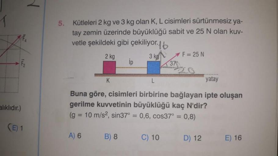 alıklıdır.)
(E) 1
5.
Kütleleri 2 kg ve 3 kg olan K, L cisimleri sürtünmesiz ya-
tay zemin üzerinde büyüklüğü sabit ve 25 N olan kuv-
vetle şekildeki gibi çekiliyor.b
2 kg
3 kg
ip
A) 6
K
AF = 25 N
L
yatay
Buna göre, cisimleri birbirine bağlayan ipte oluşan