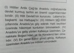 (1) Hititler Antik Çağ'da Anadolu coğrafyasında
devlet kurmuş tarihin en önemli uygarlıklarından
biridir. (II) Hitit Devleti'nin kurucusu Labarna'dır,
başkenti ise Hattuşaş'tır. (III) Hititlerin MŌ 2000
yıllarında Anadolu'ya göç ederek Hatti beylikleri
üzerinde hâkimiyet kurdukları bilinmektedir. (IV)
Anadolu'ya geliş yönleri Kafkasya üzerinden, Ça-
nakkale Boğazı'ndan ya da Karadeniz'den olma-
lıdır. (V) En genel kabul gören görüş, Kafkasya
um üzerinden Anadolu'ya indikleri yönündedir.