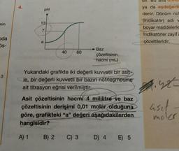 nin
oda
5s-
-3
4.
pH
13
7
a
A) 1
40
60
B) 2
Yukarıdaki grafikte iki değerli kuvvetli bir asit-
le, bir değerli kuvvetli bir bazın nötrleşmesine
ait titrasyon eğrisi verilmiştir.
Baz
Asit çözeltisinin hacmi 4 mililitre ve baz
çözeltisinin derişimi 0,01 molar olduğuna
göre, grafikteki "a" değeri aşağıdakilerden
hangisidir?
çözeltisinin
hacmi (mL)
C) 3
D) 4
E) 5
ya da eşdeğerli
denir. Dönüm no
(indikatör) adı w
boyar maddelerle
Indikatörler zayıf
çözeltileridir.
2.32
moler