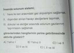 İnsanda solunum sistemi;
1. hava ile kan arasındaki gaz alışverişini sağlamak,
II. dışarıdan alınan havayı akciğerlere taşımak,
III. dokular ve akciğer arasında solunum gazlarının
taşınmasını sağlamak
görevlerinden hangilerinin yerine getirilmesinde
aktivite gösterir?
A) Yalnız I
D) II ve III
B) Yalnız II
C) I ve II
E) I, II ve III