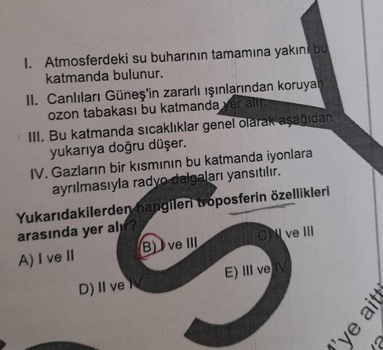 I. Atmosferdeki su buharının tamamına yakın bu
katmanda bulunur.
II. Canlıları Güneş'in zararlı ışınlarından koruyan
ozon tabakası bu katmanda yer alır.
III. Bu katmanda sıcaklıklar genel olarak aşağıdan
yukarıya doğru düşer.
IV. Gazların bir kısmının bu k