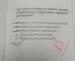 8.
Tarih öncesi dönemlere ait bilgilerin, tahminle-
re dayalı olmasının temel nedeni, aşağıdakiler-
den hangisidir?
Yeterince mimari eserin bırakılmamış olması
B) Tüketim ekonomisinin yaygın olması
C) Kültürel etkileşimin yaşanmaması
D) Yazının icat edilmemiş olması
E) Göçebe hayat tarzının görülmesi