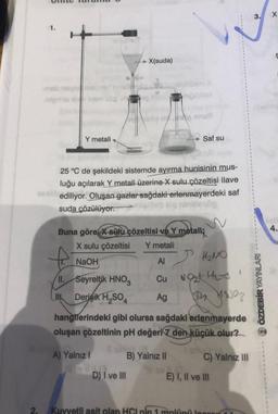 1.
-mabas
atgimis in ivsm
Y metali
X(suda)
II. Seyreltik HNO3
IN
Derisik H₂SO4
So e nue
25 °C de şekildeki sistemde ayırma hunisinin mus-
luğu açılarak Y metali üzerine X sulu çözeltisi ilave
Sediliyor. Oluşan gazlar sağdaki erlenmayerdeki saf
suda çözülüyor.
miaineb Hg ninitiesög
Hobo Saf su
Buna göre x sulu çözeltisi ve Y metali;
X sulu çözeltisi Y metali
NaOH
Al
Cu
Ag
D) I ve III
H₂NO
507 jesso?
hangilerindeki gibi olursa sağdaki erlenmayerde
oluşan çözeltinin pH değeri 7 den küçük olur?
A) Yalnız I
B) Yalnız II
West Ha
C) Yalnız III
E) I, II ve III
Kuvvetli asit olan HCI pin 1 molünü jopro
3.
ÖZDEBİR YAYINLARI
X
4.