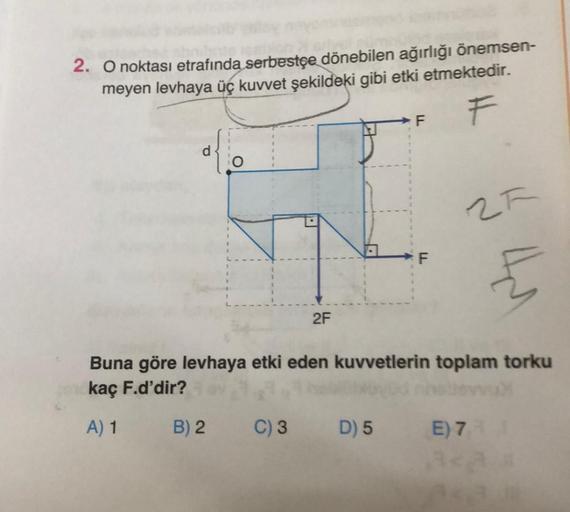 2. O noktası etrafında serbestçe dönebilen ağırlığı önemsen-
meyen levhaya üç kuvvet şekildeki gibi etki etmektedir.
F
2F
F
25
4
Buna göre levhaya etki eden kuvvetlerin toplam torku
kaç F.d'dir?
A) 1
B) 2 C) 3 D) 5 E) 7