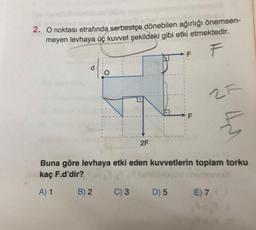 2. O noktası etrafında serbestçe dönebilen ağırlığı önemsen-
meyen levhaya üç kuvvet şekildeki gibi etki etmektedir.
F
2F
F
25
4
Buna göre levhaya etki eden kuvvetlerin toplam torku
kaç F.d'dir?
A) 1
B) 2 C) 3 D) 5 E) 7