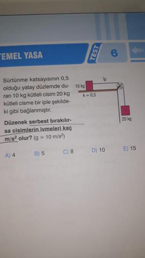 TEMEL YASA
Sürtünme katsayısının 0,5
olduğu yatay düzlemde du-
ran 10 kg kütleli cisim 20 kg
kütleli cisme bir iple şekilde-
ki gibi bağlanmıştır.
Düzenek serbest bırakılır-
sa cisimlerin ivmeleri kaç
10 m/s²)
m/s² olur? (g =
B) 5
A) 4
C) 8
10 kg
TEST
k =