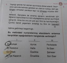 1.
Mozaik (
Yaptığı işlerde her zaman ayrıntılara dikkat ederdi. Seyir-
cinin aklında kalması gereken en ufak bir noktayı dahi çe-
kingen olmadan perdeye taşır ve bilhassa müzikle des-
1
||
teklerdi. Gençlere de sinema sanatını sevdirmek için
öğrenci topluluklarının tüm söyleşilerine zaman ayırmaya
çalışırdı. Ama biz onu en çok son filmi ile hatırlayacağız.
Çünkü kendi yaşamanı anlattığı bu filmi bir başyapıt
|||
hâline getirmeyi başarmıştı.
Bu metindeki numaralanmış sözcüklerin anlamca
karşılıkları aşağıdakilerin hangisinde verilmiştir?
1
A) Korkak
B) Kararsız
C) Ürkek
içe Kapanık
||
Ayrıca
Hatta
Özellikle
Öncelikle
Fevkalade
ilk Eser
Şaheser
Son Eser
Yayınl
2.